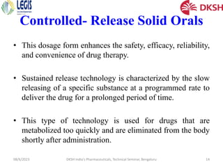 Controlled- Release Solid Orals
• This dosage form enhances the safety, efficacy, reliability,
and convenience of drug therapy.
• Sustained release technology is characterized by the slow
releasing of a specific substance at a programmed rate to
deliver the drug for a prolonged period of time.
• This type of technology is used for drugs that are
metabolized too quickly and are eliminated from the body
shortly after administration.
08/6/2023 DKSH India's Pharmaceuticals, Technical Seminar, Bengaluru 14
 