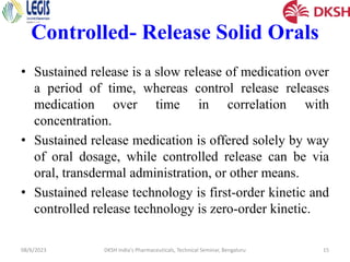 Controlled- Release Solid Orals
• Sustained release is a slow release of medication over
a period of time, whereas control release releases
medication over time in correlation with
concentration.
• Sustained release medication is offered solely by way
of oral dosage, while controlled release can be via
oral, transdermal administration, or other means.
• Sustained release technology is first-order kinetic and
controlled release technology is zero-order kinetic.
08/6/2023 DKSH India's Pharmaceuticals, Technical Seminar, Bengaluru 15
 