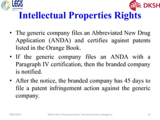 Intellectual Properties Rights
• The generic company files an Abbreviated New Drug
Application (ANDA) and certifies against patents
listed in the Orange Book.
• If the generic company files an ANDA with a
Paragraph IV certification, then the branded company
is notified.
• After the notice, the branded company has 45 days to
file a patent infringement action against the generic
company.
08/6/2023 DKSH India's Pharmaceuticals, Technical Seminar, Bengaluru 24
 