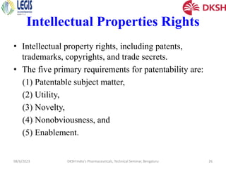 Intellectual Properties Rights
• Intellectual property rights, including patents,
trademarks, copyrights, and trade secrets.
• The five primary requirements for patentability are:
(1) Patentable subject matter,
(2) Utility,
(3) Novelty,
(4) Nonobviousness, and
(5) Enablement.
08/6/2023 DKSH India's Pharmaceuticals, Technical Seminar, Bengaluru 26
 