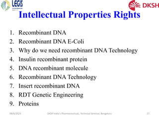 Intellectual Properties Rights
1. Recombinant DNA
2. Recombinant DNA E-Coli
3. Why do we need recombinant DNA Technology
4. Insulin recombinant protein
5. DNA recombinant molecule
6. Recombinant DNA Technology
7. Insert recombinant DNA
8. RDT Genetic Engineering
9. Proteins
08/6/2023 DKSH India's Pharmaceuticals, Technical Seminar, Bengaluru 27
 