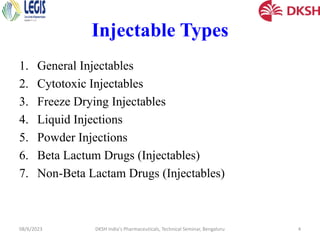 Injectable Types
1. General Injectables
2. Cytotoxic Injectables
3. Freeze Drying Injectables
4. Liquid Injections
5. Powder Injections
6. Beta Lactum Drugs (Injectables)
7. Non-Beta Lactam Drugs (Injectables)
08/6/2023 DKSH India's Pharmaceuticals, Technical Seminar, Bengaluru 4
 