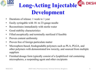 Long-Acting Injectable
Development
• Durations of release: 1 week to 1 year
• Easily syringable with 18- to 23-gauge needle
• Reconstitutes immediately with sterile water
• Good stability characteristics
• Filled asceptically and terminally sterilized if feasible
• Proven content uniformity
• Proven free of foreign particulate matter
• Microsphere-based, biodegradable polymers such as PLA, PLGA, and
other polymers with demonstrated low toxicity, and sourced from multiple
suppliers
• Finished dosage form typically consist of a lyophilized vial containing
microspheres, a suspending agent and other excipients
08/6/2023 DKSH India's Pharmaceuticals, Technical Seminar, Bengaluru 6
 