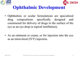 Ophthalmic Development
• Ophthalmic or ocular formulations are specialized
drug compositions specifically designed and
constructed for delivery of drugs to the surface of the
eye as an eye drop (a topical instillation),
• As an ointment or cream, or for injection into the eye
as an intravitreal (IVT) injection.
08/6/2023 DKSH India's Pharmaceuticals, Technical Seminar, Bengaluru 8
 