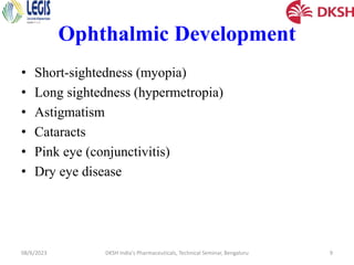 Ophthalmic Development
• Short-sightedness (myopia)
• Long sightedness (hypermetropia)
• Astigmatism
• Cataracts
• Pink eye (conjunctivitis)
• Dry eye disease
08/6/2023 DKSH India's Pharmaceuticals, Technical Seminar, Bengaluru 9
 