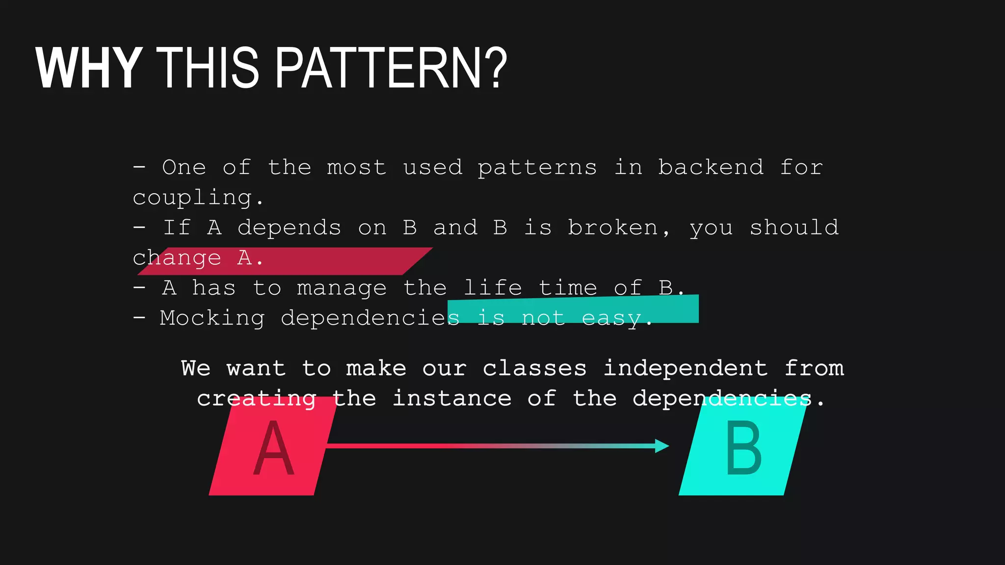 WHY THIS PATTERN?
A B
- One of the most used patterns in backend for
coupling.
- If A depends on B and B is broken, you should
change A.
- A has to manage the life time of B.
- Mocking dependencies is not easy.
We want to make our classes independent from
creating the instance of the dependencies.
 