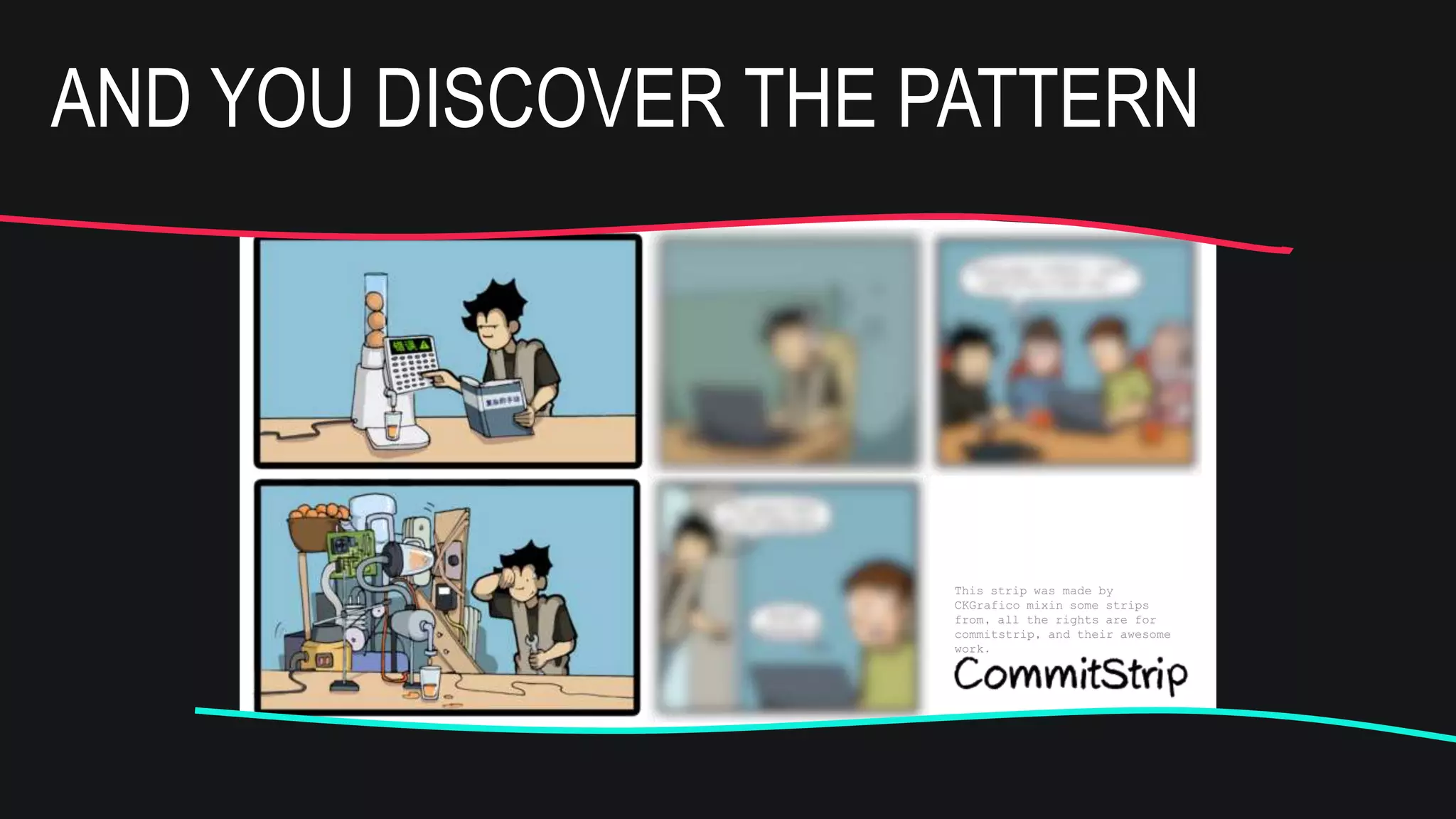 This strip was made by
CKGrafico mixin some strips
from, all the rights are for
commitstrip, and their awesome
work.
Can you help me
with a pattern?
Ye
s!
And this is the new
pattern to study
this week
This strip was made by
CKGrafico mixin some strips
from, all the rights are for
commitstrip, and their awesome
work.
Can you help me
with a pattern?
Ye
s!
And this is the new
pattern to study
this week
AND YOU DISCOVER THE PATTERN
 