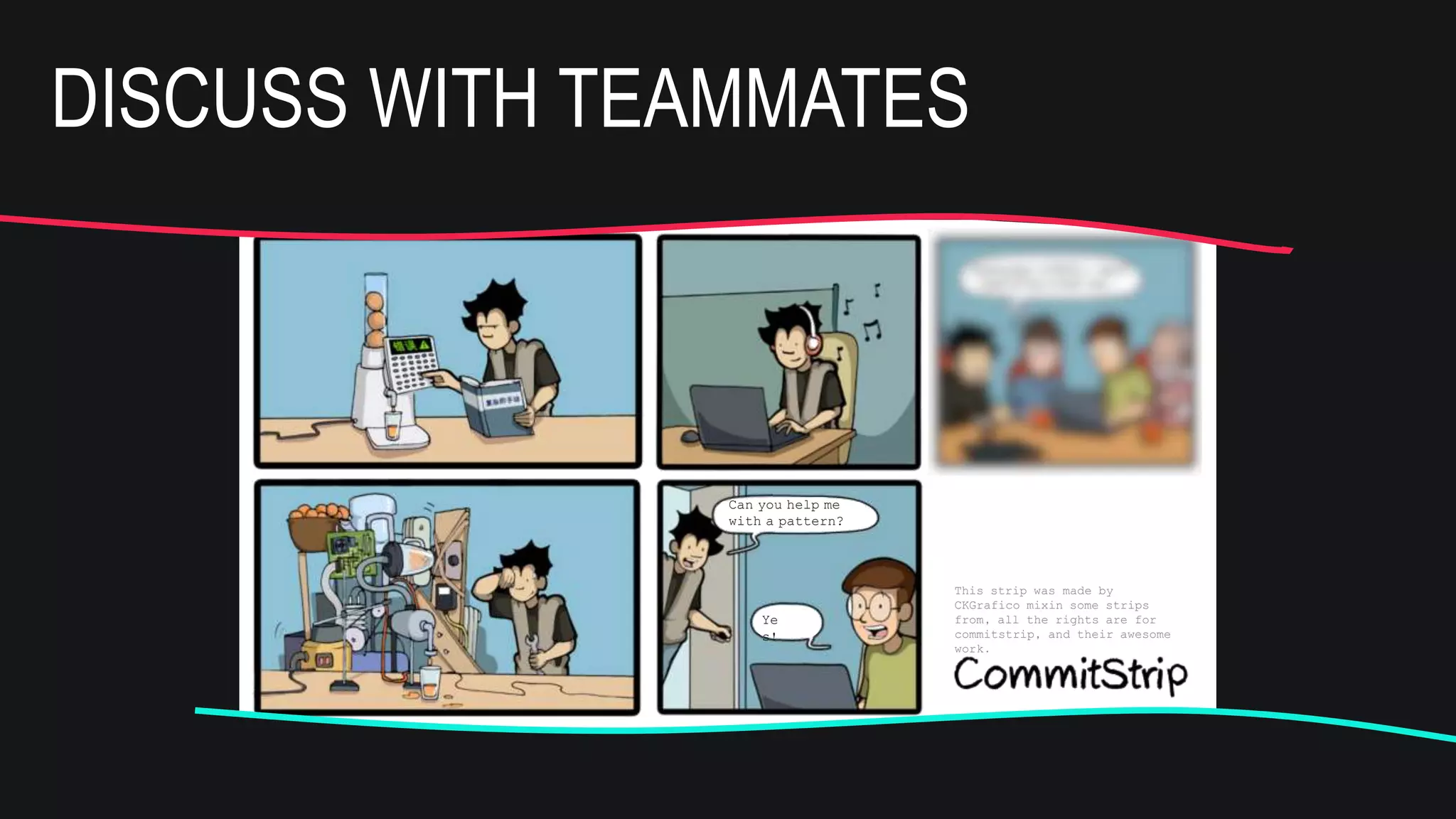 This strip was made by
CKGrafico mixin some strips
from, all the rights are for
commitstrip, and their awesome
work.
Can you help me
with a pattern?
Ye
s!
And this is the new
pattern to study
this week
This strip was made by
CKGrafico mixin some strips
from, all the rights are for
commitstrip, and their awesome
work.
Can you help me
with a pattern?
Ye
s!
And this is the new
pattern to study
this week
DISCUSS WITH TEAMMATES
 