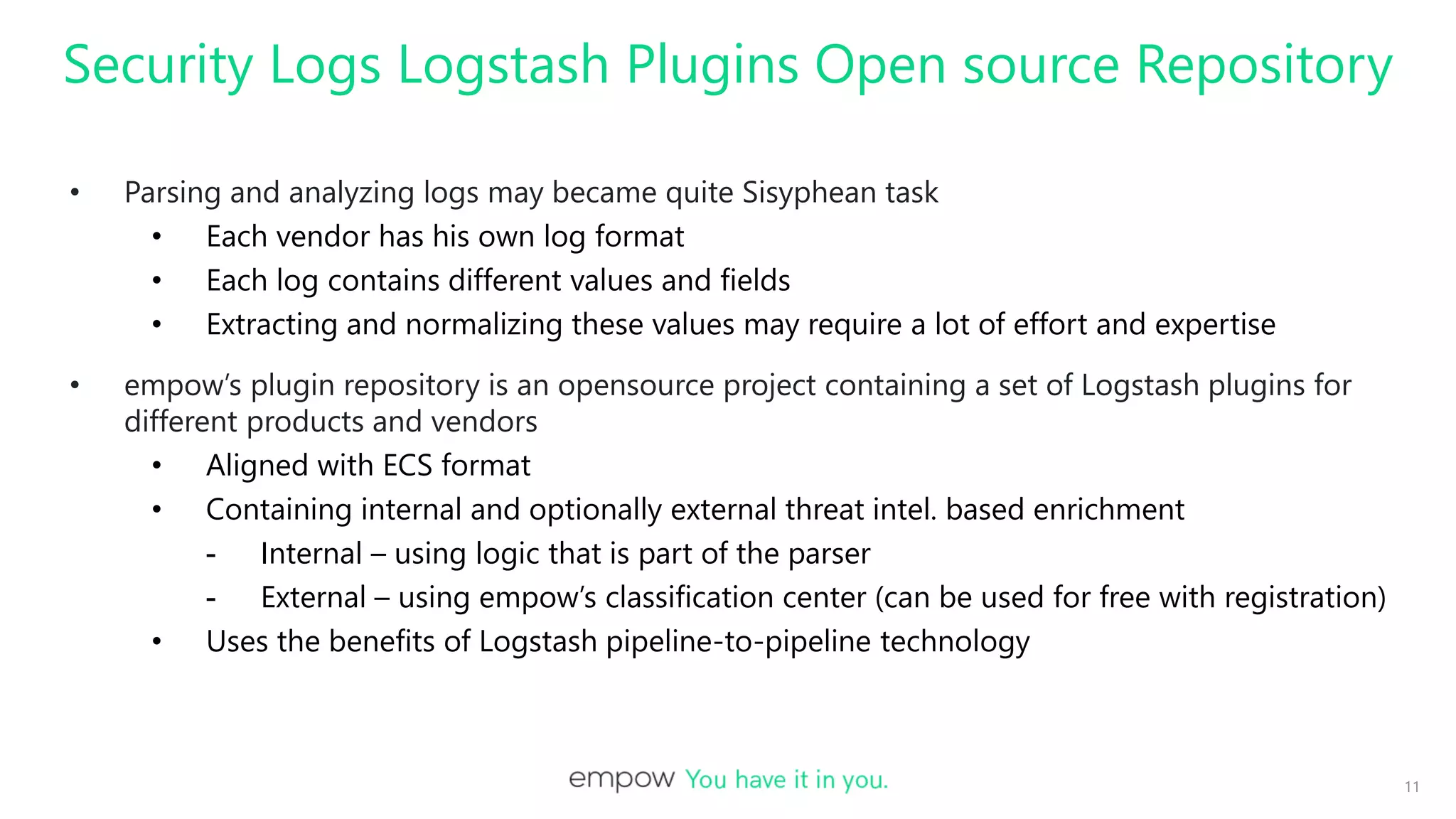 Security Logs Logstash Plugins Open source Repository
• Parsing and analyzing logs may became quite Sisyphean task
• Each vendor has his own log format
• Each log contains different values and fields
• Extracting and normalizing these values may require a lot of effort and expertise
• empow’s plugin repository is an opensource project containing a set of Logstash plugins for
different products and vendors
• Aligned with ECS format
• Containing internal and optionally external threat intel. based enrichment
- Internal – using logic that is part of the parser
- External – using empow’s classification center (can be used for free with registration)
• Uses the benefits of Logstash pipeline-to-pipeline technology
11
 