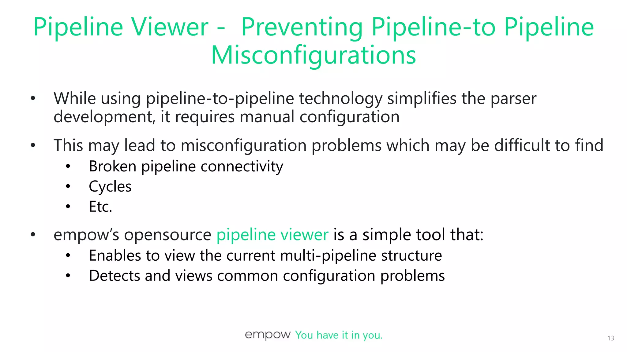 Pipeline Viewer - Preventing Pipeline-to Pipeline
Misconfigurations
• While using pipeline-to-pipeline technology simplifies the parser
development, it requires manual configuration
• This may lead to misconfiguration problems which may be difficult to find
• Broken pipeline connectivity
• Cycles
• Etc.
• empow’s opensource pipeline viewer is a simple tool that:
• Enables to view the current multi-pipeline structure
• Detects and views common configuration problems
13
 