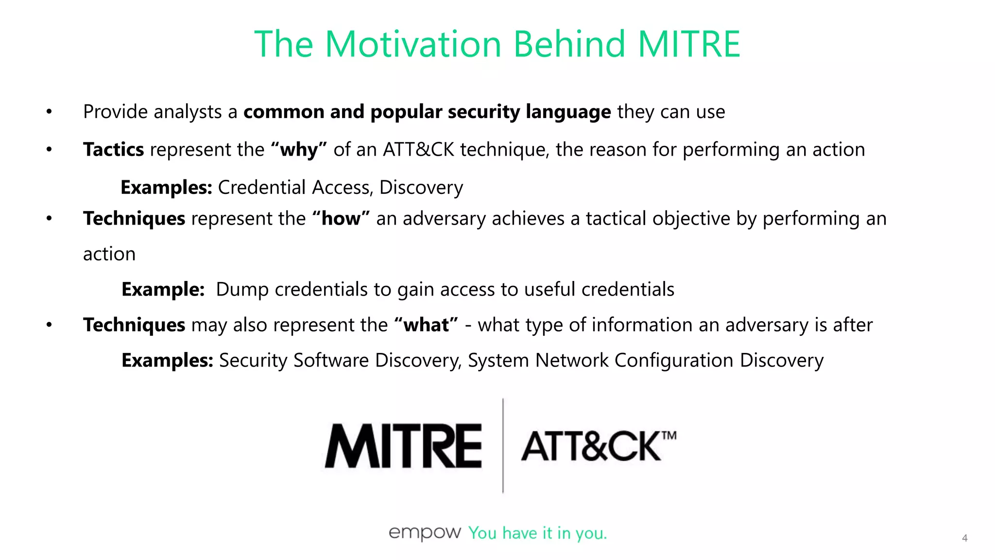The Motivation Behind MITRE
• Provide analysts a common and popular security language they can use
• Tactics represent the “why” of an ATT&CK technique, the reason for performing an action
Examples: Credential Access, Discovery
• Techniques represent the “how” an adversary achieves a tactical objective by performing an
action
Example: Dump credentials to gain access to useful credentials
• Techniques may also represent the “what” - what type of information an adversary is after
Examples: Security Software Discovery, System Network Configuration Discovery
4
 