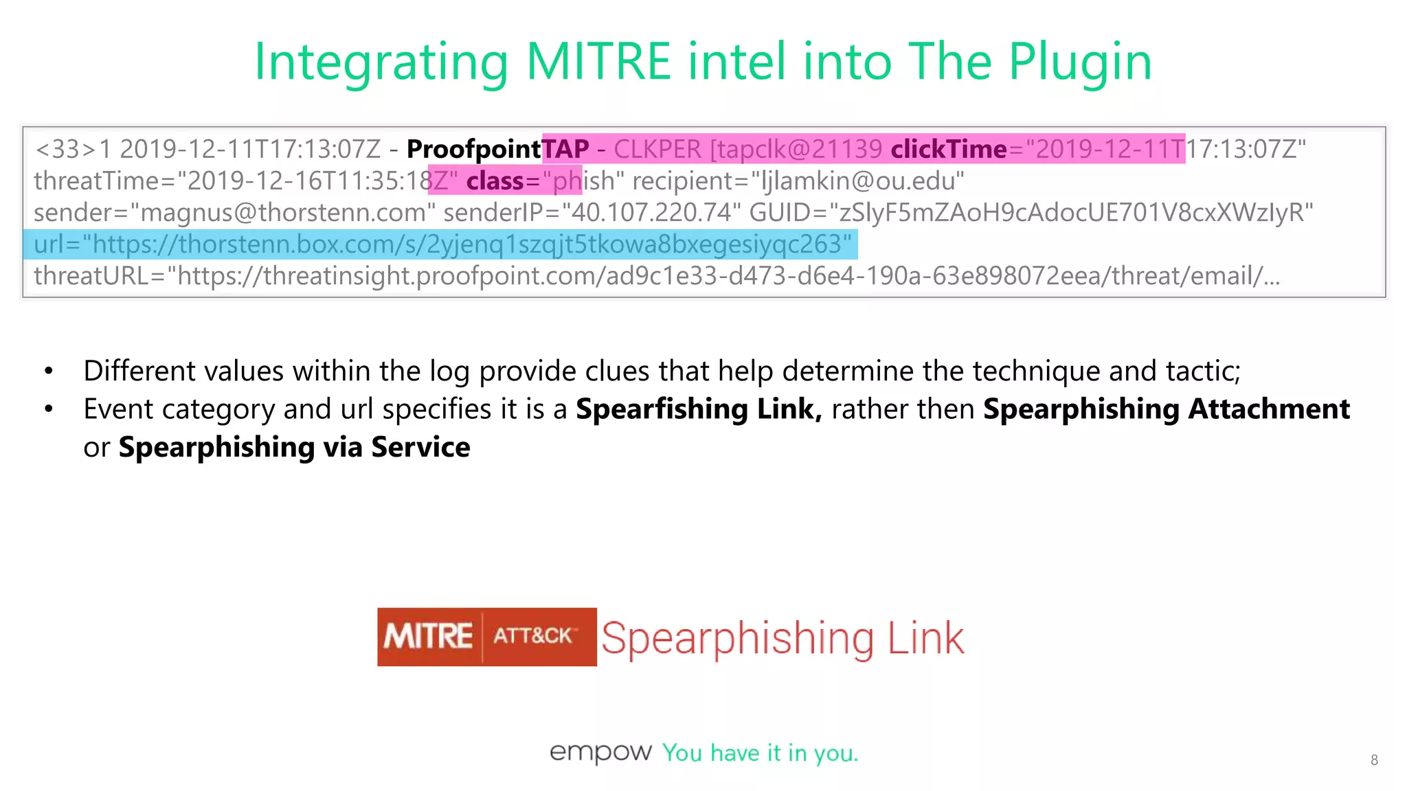 <33>1 2019-12-11T17:13:07Z - ProofpointTAP - CLKPER [tapclk@21139 clickTime="2019-12-11T17:13:07Z"
threatTime="2019-12-16T11:35:18Z" class="phish" recipient="ljlamkin@ou.edu"
sender="magnus@thorstenn.com" senderIP="40.107.220.74" GUID="zSlyF5mZAoH9cAdocUE701V8cxXWzIyR"
url="https://thorstenn.box.com/s/2yjenq1szqjt5tkowa8bxegesiyqc263"
threatURL="https://threatinsight.proofpoint.com/ad9c1e33-d473-d6e4-190a-63e898072eea/threat/email/...
Integrating MITRE intel into The Plugin
8
• Different values within the log provide clues that help determine the technique and tactic;
• Event category and url specifies it is a Spearfishing Link, rather then Spearphishing Attachment
or Spearphishing via Service
 