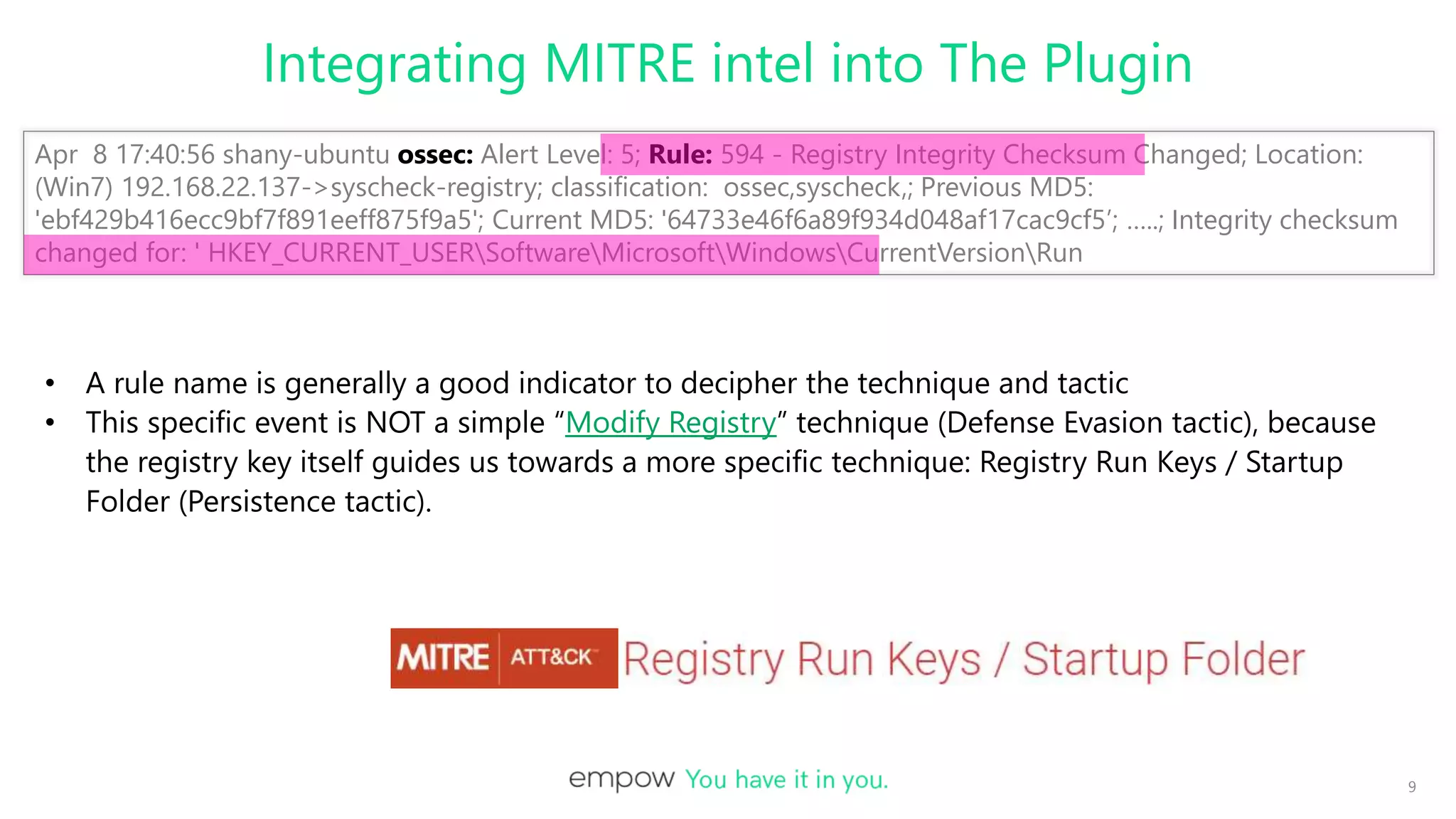 Integrating MITRE intel into The Plugin
9
Apr 8 17:40:56 shany-ubuntu ossec: Alert Level: 5; Rule: 594 - Registry Integrity Checksum Changed; Location:
(Win7) 192.168.22.137->syscheck-registry; classification: ossec,syscheck,; Previous MD5:
'ebf429b416ecc9bf7f891eeff875f9a5'; Current MD5: '64733e46f6a89f934d048af17cac9cf5’; …..; Integrity checksum
changed for: ' HKEY_CURRENT_USERSoftwareMicrosoftWindowsCurrentVersionRun
• A rule name is generally a good indicator to decipher the technique and tactic
• This specific event is NOT a simple “Modify Registry” technique (Defense Evasion tactic), because
the registry key itself guides us towards a more specific technique: Registry Run Keys / Startup
Folder (Persistence tactic).
 