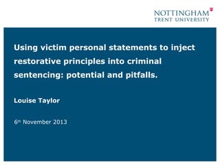 Using victim personal statements to inject
restorative principles into criminal
sentencing: potential and pitfalls.
Louise Taylor
6th November 2013

 