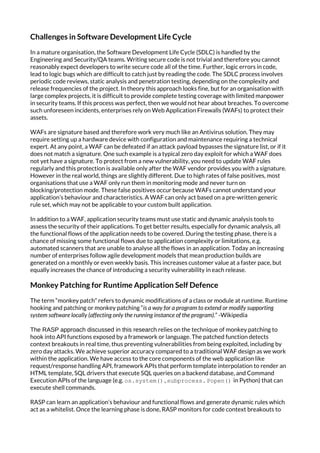 Challenges in Software Development Life Cycle
In a mature organisation, the Software Development Life Cycle (SDLC) is handled by the
Engineering and Security/QA teams. Writing secure code is not trivial and therefore you cannot
reasonably expect developers to write secure code all of the time. Further, logic errors in code,
lead to logic bugs which are difficult to catch just by reading the code. The SDLC process involves
periodic code reviews, static analysis and penetration testing, depending on the complexity and
release frequencies of the project. In theory this approach looks fine, but for an organisation with
large complex projects, it is difficult to provide complete testing coverage with limited manpower
in security teams. If this process was perfect, then we would not hear about breaches. To overcome
such unforeseen incidents, enterprises rely on Web Application Firewalls (WAFs) to protect their
assets.
WAFs are signature based and therefore work very much like an Antivirus solution. They may
require setting up a hardware device with configuration and maintenance requiring a technical
expert. At any point, a WAF can be defeated if an attack payload bypasses the signature list, or if it
does not match a signature. One such example is a typical zero day exploit for which a WAF does
not yet have a signature. To protect from a new vulnerability, you need to update WAF rules
regularly and this protection is available only after the WAF vendor provides you with a signature.
However in the real world, things are slightly different. Due to high rates of false positives, most
organisations that use a WAF only run them in monitoring mode and never turn on
blocking/protection mode. These false positives occur because WAFs cannot understand your
application’s behaviour and characteristics. A WAF can only act based on a pre-written generic
rule set, which may not be applicable to your custom built application.
In addition to a WAF, application security teams must use static and dynamic analysis tools to
assess the security of their applications. To get better results, especially for dynamic analysis, all
the functional flows of the application needs to be covered. During the testing phase, there is a
chance of missing some functional flows due to application complexity or limitations, e.g.
automated scanners that are unable to analyse all the flows in an application. Today an increasing
number of enterprises follow agile development models that mean production builds are
generated on a monthly or even weekly basis. This increases customer value at a faster pace, but
equally increases the chance of introducing a security vulnerability in each release.
Monkey Patching for Runtime Application Self Defence
The term “monkey patch” refers to dynamic modifications of a class or module at runtime. Runtime
hooking and patching or monkey patching “​is a way for a program to extend or modify supporting
system software locally (affecting only the running instance of the program).​ ” -Wikipedia
The RASP approach discussed in this research​ relies on the technique of monkey patching to
hook into API functions exposed by a framework or language. The patched function detects
context breakouts in real time, thus preventing vulnerabilities from being exploited, including by
zero day attacks. We achieve superior accuracy compared to a traditional WAF design as we work
within the application. We have access to the core components of the web application like
request/response handling API, framework APIs that perform template interpolation to render an
HTML template, SQL drivers that execute SQL queries on a backend database, and Command
Execution APIs of the language (e.g. ​os.system() ​, ​subprocess. Popen()​ in Python) that can
execute shell commands.
RASP can learn an application’s behaviour and functional flows and generate dynamic rules which
act as a whitelist. Once the learning phase is done, RASP monitors for code context breakouts to
 