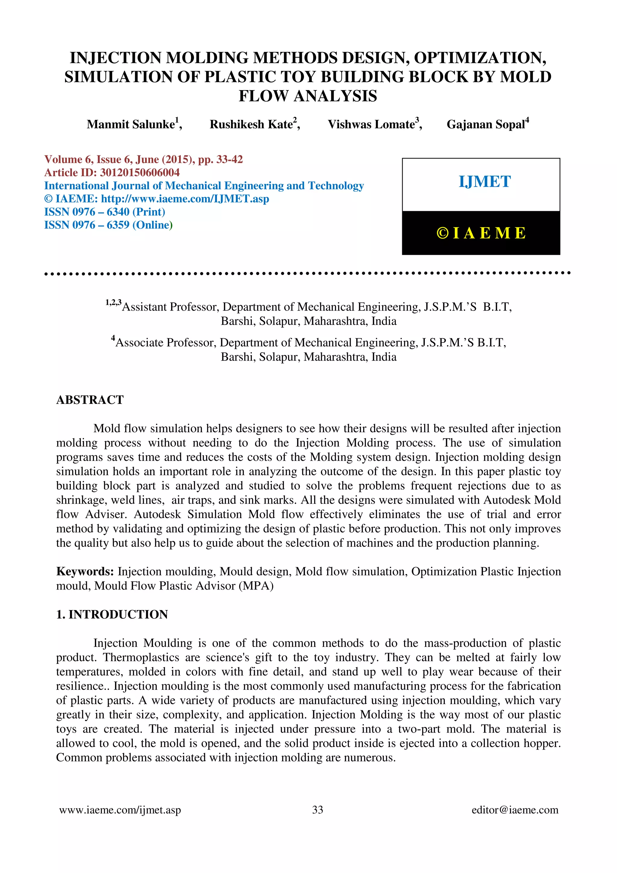 Injection Molding Methods Design, Optimization, Simulation of Plastic Toy Building Block by Mold Flow
Analysis, Manmit Salunke, Rushikesh Kate, Vishwas Lomate, Gajanan Sopal, Journal Impact Factor (2015):
8.8293 Calculated by GISI (www.jifactor.Com)
www.iaeme.com/ijmet.asp 33 editor@iaeme.com
1,2,3
Assistant Professor, Department of Mechanical Engineering, J.S.P.M.’S B.I.T,
Barshi, Solapur, Maharashtra, India
4
Associate Professor, Department of Mechanical Engineering, J.S.P.M.’S B.I.T,
Barshi, Solapur, Maharashtra, India
ABSTRACT
Mold flow simulation helps designers to see how their designs will be resulted after injection
molding process without needing to do the Injection Molding process. The use of simulation
programs saves time and reduces the costs of the Molding system design. Injection molding design
simulation holds an important role in analyzing the outcome of the design. In this paper plastic toy
building block part is analyzed and studied to solve the problems frequent rejections due to as
shrinkage, weld lines, air traps, and sink marks. All the designs were simulated with Autodesk Mold
flow Adviser. Autodesk Simulation Mold flow effectively eliminates the use of trial and error
method by validating and optimizing the design of plastic before production. This not only improves
the quality but also help us to guide about the selection of machines and the production planning.
Keywords: Injection moulding, Mould design, Mold flow simulation, Optimization Plastic Injection
mould, Mould Flow Plastic Advisor (MPA)
1. INTRODUCTION
Injection Moulding is one of the common methods to do the mass-production of plastic
product. Thermoplastics are science's gift to the toy industry. They can be melted at fairly low
temperatures, molded in colors with fine detail, and stand up well to play wear because of their
resilience.. Injection moulding is the most commonly used manufacturing process for the fabrication
of plastic parts. A wide variety of products are manufactured using injection moulding, which vary
greatly in their size, complexity, and application. Injection Molding is the way most of our plastic
toys are created. The material is injected under pressure into a two-part mold. The material is
allowed to cool, the mold is opened, and the solid product inside is ejected into a collection hopper.
Common problems associated with injection molding are numerous.
INJECTION MOLDING METHODS DESIGN, OPTIMIZATION,
SIMULATION OF PLASTIC TOY BUILDING BLOCK BY MOLD
FLOW ANALYSIS
Manmit Salunke1
, Rushikesh Kate2
, Vishwas Lomate3
, Gajanan Sopal4
Volume 6, Issue 6, June (2015), pp. 33-42
Article ID: 30120150606004
International Journal of Mechanical Engineering and Technology
© IAEME: http://www.iaeme.com/IJMET.asp
ISSN 0976 – 6340 (Print)
ISSN 0976 – 6359 (Online)
IJMET
© I A E M E
 