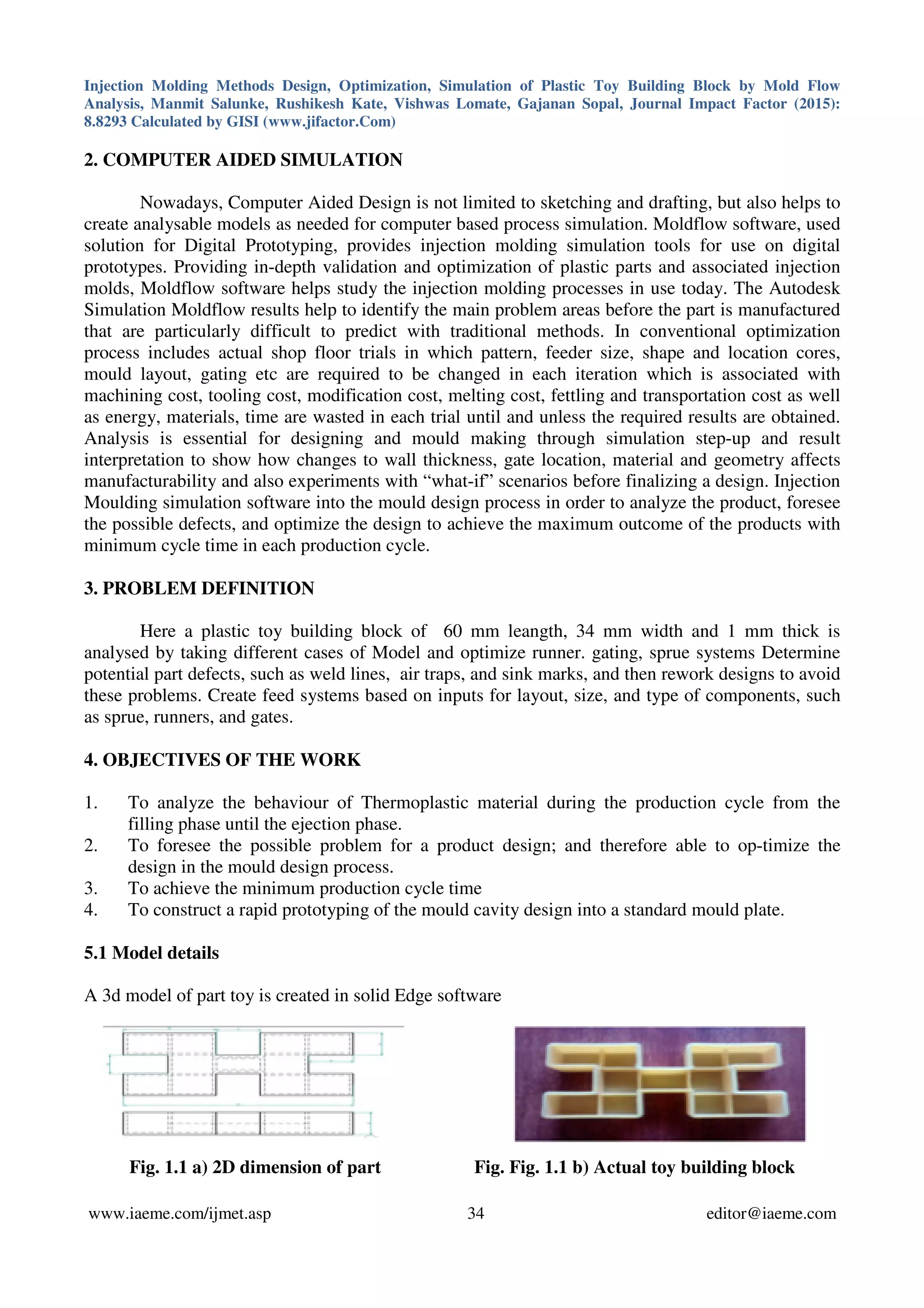 Injection Molding Methods Design, Optimization, Simulation of Plastic Toy Building Block by Mold Flow
Analysis, Manmit Salunke, Rushikesh Kate, Vishwas Lomate, Gajanan Sopal, Journal Impact Factor (2015):
8.8293 Calculated by GISI (www.jifactor.Com)
www.iaeme.com/ijmet.asp 34 editor@iaeme.com
2. COMPUTER AIDED SIMULATION
Nowadays, Computer Aided Design is not limited to sketching and drafting, but also helps to
create analysable models as needed for computer based process simulation. Moldflow software, used
solution for Digital Prototyping, provides injection molding simulation tools for use on digital
prototypes. Providing in-depth validation and optimization of plastic parts and associated injection
molds, Moldflow software helps study the injection molding processes in use today. The Autodesk
Simulation Moldflow results help to identify the main problem areas before the part is manufactured
that are particularly difficult to predict with traditional methods. In conventional optimization
process includes actual shop floor trials in which pattern, feeder size, shape and location cores,
mould layout, gating etc are required to be changed in each iteration which is associated with
machining cost, tooling cost, modification cost, melting cost, fettling and transportation cost as well
as energy, materials, time are wasted in each trial until and unless the required results are obtained.
Analysis is essential for designing and mould making through simulation step-up and result
interpretation to show how changes to wall thickness, gate location, material and geometry affects
manufacturability and also experiments with “what-if” scenarios before finalizing a design. Injection
Moulding simulation software into the mould design process in order to analyze the product, foresee
the possible defects, and optimize the design to achieve the maximum outcome of the products with
minimum cycle time in each production cycle.
3. PROBLEM DEFINITION
Here a plastic toy building block of 60 mm leangth, 34 mm width and 1 mm thick is
analysed by taking different cases of Model and optimize runner. gating, sprue systems Determine
potential part defects, such as weld lines, air traps, and sink marks, and then rework designs to avoid
these problems. Create feed systems based on inputs for layout, size, and type of components, such
as sprue, runners, and gates.
4. OBJECTIVES OF THE WORK
1. To analyze the behaviour of Thermoplastic material during the production cycle from the
filling phase until the ejection phase.
2. To foresee the possible problem for a product design; and therefore able to op-timize the
design in the mould design process.
3. To achieve the minimum production cycle time
4. To construct a rapid prototyping of the mould cavity design into a standard mould plate.
5.1 Model details
A 3d model of part toy is created in solid Edge software
Fig. 1.1 a) 2D dimension of part Fig. Fig. 1.1 b) Actual toy building block
 