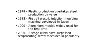 • 1979 - Plastic production overtakes steel
production by value
• 1985 - First all electric injection moulding
machine developed in Japan
• 1990 - Aluminium moulds widely used for
the first time
• 2000 - 2 stage IMMs have surpassed
reciprocating screw machines in popularity
 