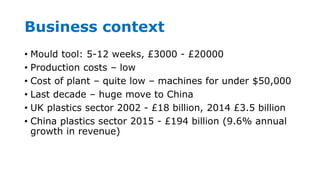 Business context
• Mould tool: 5-12 weeks, £3000 - £20000
• Production costs – low
• Cost of plant – quite low – machines for under $50,000
• Last decade – huge move to China
• UK plastics sector 2002 - £18 billion, 2014 £3.5 billion
• China plastics sector 2015 - £194 billion (9.6% annual
growth in revenue)
 