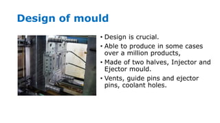 Design of mould
• Design is crucial.
• Able to produce in some cases
over a million products,
• Made of two halves, Injector and
Ejector mould.
• Vents, guide pins and ejector
pins, coolant holes.
 