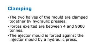 Clamping
• The two halves of the mould are clamped
together by hydraulic presses.
• Forces exerted are between 4 and 9000
tonnes.
• The ejector mould is forced against the
injector mould by a hydraulic press.
 