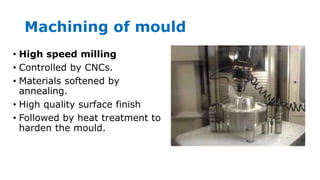 Machining of mould
• High speed milling
• Controlled by CNCs.
• Materials softened by
annealing.
• High quality surface finish
• Followed by heat treatment to
harden the mould.
 