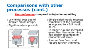 Comparisons with other
processes (cont.)
oLow initial cost due to
simpler mould design.
oBig dimensions possible.
oSingle-sided mould restricts
complexity of the product,
as opposed to a full mould
in IM.
oIn longer run and increased
quantities, thermoforming
has poorer advantage in
economies of scale.
oPoor surface finish and
require further trimming.
Thermoforming compared to injection moulding
 