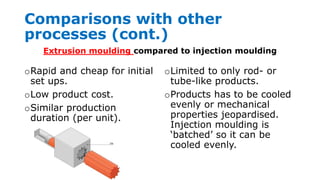 Comparisons with other
processes (cont.)
oRapid and cheap for initial
set ups.
oLow product cost.
oSimilar production
duration (per unit).
oLimited to only rod- or
tube-like products.
oProducts has to be cooled
evenly or mechanical
properties jeopardised.
Injection moulding is
‘batched’ so it can be
cooled evenly.
Extrusion moulding compared to injection moulding
 