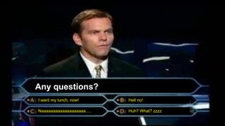 Any questions?
I want my lunch, now! Hell no!
Naaaaaaaaaaaaaaaaaaa…. Huh? What? zzzz
 
