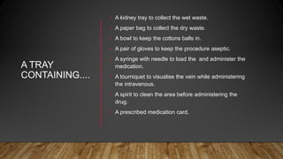A TRAY
CONTAINING....
• A kidney tray to collect the wet waste.
• A paper bag to collect the dry waste.
• A bowl to keep the cottons balls in.
• A pair of gloves to keep the procedure aseptic.
• A syringe with needle to load the and administer the
medication.
• A tourniquet to visualise the vein while administering
the intravenous.
• A spirit to clean the area before administering the
drug.
• A prescribed medication card.
 