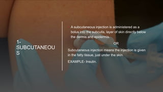 1-
SUBCUTANEOU
S
• A subcutaneous injection is administered as a
bolus into the subcutis, layer of skin directly below
the dermis and epidermis.
OR
Subcutaneous injection means the injection is given
in the fatty tissue, just under the skin.
EXAMPLE- Insulin.
 