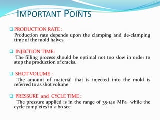 IMPORTANT POINTS
 PRODUCTION RATE :
 Production rate depends upon the clamping and de-clamping
 time of the mold halves.

 INJECTION TIME:
  The filling process should be optimal not too slow in order to
 stop the production of cracks.

 SHOT VOLUME :
  The amount of material that is injected into the mold is
 referred to as shot volume

 PRESSURE and CYCLE TIME :
  The pressure applied is in the range of 35-140 MPa while the
 cycle completes in 2-60 sec
 
