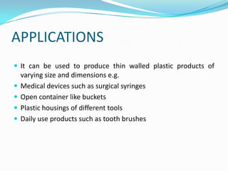 APPLICATIONS
 It can be used to produce thin walled plastic products of
    varying size and dimensions e.g.
   Medical devices such as surgical syringes
   Open container like buckets
   Plastic housings of different tools
   Daily use products such as tooth brushes
 