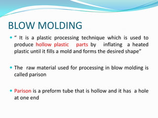 BLOW MOLDING
 “ It is a plastic processing technique which is used to
  produce hollow plastic parts by inflating a heated
  plastic until it fills a mold and forms the desired shape”

 The raw material used for processing in blow molding is
  called parison

 Parison is a preform tube that is hollow and it has a hole
  at one end
 