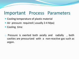 Important Process Parameters
 Cooling temperature of plastic material
 Air pressure required ( usually 2-4 Mpa)
 Cooling time


o Pressure is exerted both axially and   radially , both
  cavities are pressurized with a non-reactive gas such as
  argon.
 