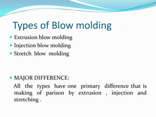 Types of Blow molding
 Extrusion blow molding
 Injection blow molding
 Stretch blow molding



 MAJOR DIFFERENCE:
 All the types have one primary difference that is
 making of parison by extrusion , injection and
 stretching .
 