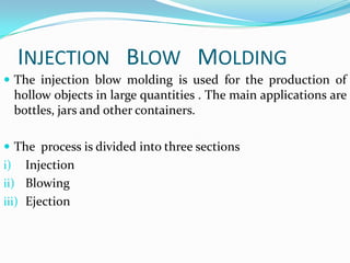 INJECTION BLOW MOLDING
 The injection blow molding is used for the production of
     hollow objects in large quantities . The main applications are
     bottles, jars and other containers.

 The process is divided into three sections
i)   Injection
ii) Blowing
iii) Ejection
 