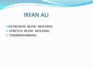 IRFAN ALI
 EXTRUSION BLOW MOLDING
 STRETCH BLOW MOLDING
 THERMOFORMING
 