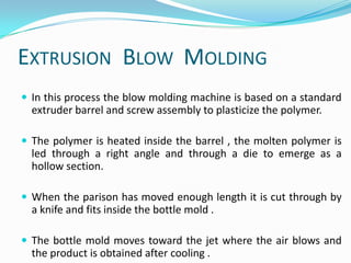 EXTRUSION BLOW MOLDING
 In this process the blow molding machine is based on a standard
  extruder barrel and screw assembly to plasticize the polymer.

 The polymer is heated inside the barrel , the molten polymer is
  led through a right angle and through a die to emerge as a
  hollow section.

 When the parison has moved enough length it is cut through by
  a knife and fits inside the bottle mold .

 The bottle mold moves toward the jet where the air blows and
  the product is obtained after cooling .
 