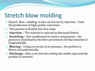 Stretch blow molding
 Stretch blow molding is also carried out by injection . Used
  the production of high quality containers.
 This process is divided into four steps
 Injection : The material is injected as discussed before.
 Stretching : One conditioned to correct temperature , the
  parison is stretched by the blow pin/stretch rod that stretches it
  longitudinally .
 Blowing : Using two levels of air pressure , the preform is
  blown circumferentially.
 Discharge : After a set time for cooling the molds open and the
  product is removed .
 
