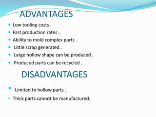ADVANTAGES
 Low tooling costs .
 Fast production rates .
 Ability to mold complex parts .
 Little scrap generated .
 Large hollow shape can be produced .
 Produced parts can be recycled .

       DISADVANTAGES
•   Limited to hollow parts .
• Thick parts cannot be manufactured.
 