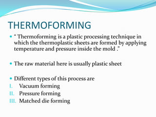 THERMOFORMING
 “ Thermoforming is a plastic processing technique in
  which the thermoplastic sheets are formed by applying
  temperature and pressure inside the mold .”

 The raw material here is usually plastic sheet

 Different types of this process are
I. Vacuum forming
II. Pressure forming
III. Matched die forming
 