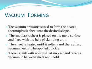 VACUUM FORMING
o The vacuum pressure is used to form the heated
  thermoplastic sheet into the desired shape.
o Thermoplastic sheet is placed on the mold surface
  and fixed with the help of clamping unit.
o The sheet is heated until it softens and there after ,
  vacuum needs to be applied quickly.
o There is tank with nozzles that suck air and creates
  vacuum in between sheet and mold.
 