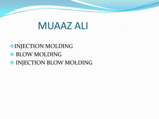 MUAAZ ALI
INJECTION MOLDING
 BLOW MOLDING
 INJECTION BLOW MOLDING
 