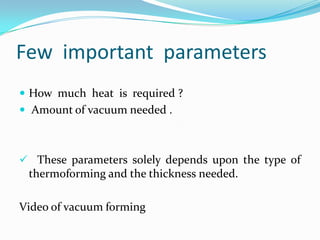 Few important parameters
 How much heat is required ?
 Amount of vacuum needed .



 These parameters solely depends upon the type of
 thermoforming and the thickness needed.

Video of vacuum forming
 