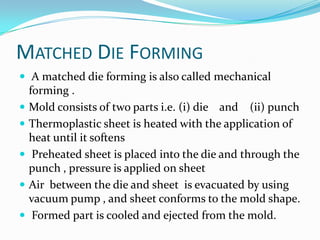 MATCHED DIE FORMING
 A matched die forming is also called mechanical
    forming .
   Mold consists of two parts i.e. (i) die and (ii) punch
   Thermoplastic sheet is heated with the application of
    heat until it softens
    Preheated sheet is placed into the die and through the
    punch , pressure is applied on sheet
   Air between the die and sheet is evacuated by using
    vacuum pump , and sheet conforms to the mold shape.
    Formed part is cooled and ejected from the mold.
 