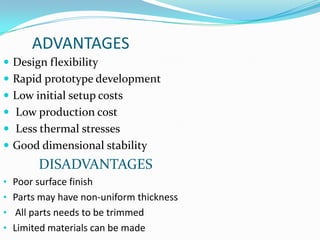 ADVANTAGES
 Design flexibility
 Rapid prototype development
 Low initial setup costs
 Low production cost
 Less thermal stresses
 Good dimensional stability
        DISADVANTAGES
• Poor surface finish
• Parts may have non-uniform thickness
• All parts needs to be trimmed
• Limited materials can be made
 