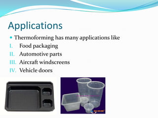 Applications
 Thermoforming has many applications like
I.   Food packaging
II. Automotive parts
III. Aircraft windscreens
IV. Vehicle doors
 