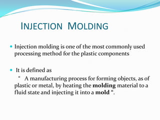 INJECTION MOLDING
 Injection molding is one of the most commonly used
  processing method for the plastic components

 It is defined as
    “ A manufacturing process for forming objects, as of
  plastic or metal, by heating the molding material to a
  fluid state and injecting it into a mold “.
 